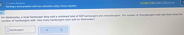 Linear Equations 
25 
Solving a word problem with two unknowns using a linear equation 
On Wednesday, a local hamburger shop sold a combined total of 420 hamburgers and cheeseburgers. The number of cheeseburgers sold was three times the 
number of hamburgers sold. How many hamburgers were sold on Wednesday? 
hamburgers × 5