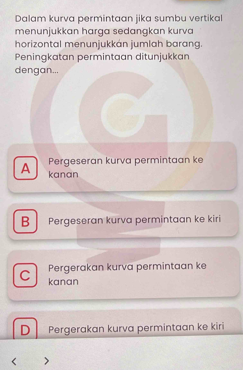 Dalam kurva permintaan jika sumbu vertikal
menunjukkan harga sedangkan kurva
horizontal menunjukkán jumlah barang.
Peningkatan permintaan ditunjukkan
dengan...
Pergeseran kurva permintaan ke
A kanan
B Pergeseran kurva permintaan ke kiri
Pergerakan kurva permintaan ke
C kanan
D Pergerakan kurva permintaan ke kiri
1