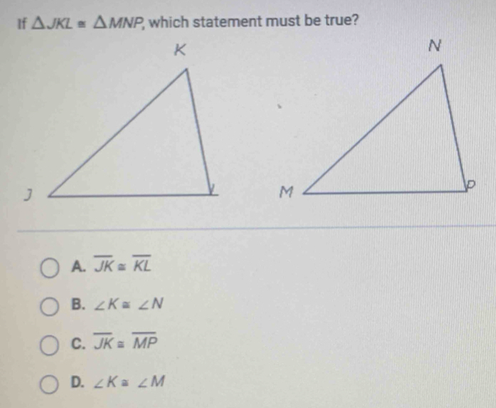 If △ JKL≌ △ MNP which statement must be true?
A. overline JK≌ overline KL
B. ∠ K≌ ∠ N
C. overline JK≌ overline MP
D. ∠ K≌ ∠ M