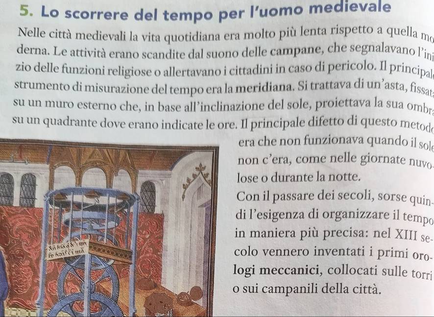 Lo scorrere del tempo per l’uomo medievale 
Nelle città medievali la vita quotidiana era molto più lenta rispetto a quella mo 
derna. Le attività erano scandite dal suono delle campane, che segnalavano l’in 
zio delle funzioni religiose o allertavano i cittadini in caso di pericolo. Il principal 
strumento di misurazione del tempo era la meridiana. Si trattava di un’asta, fissat 
su un muro esterno che, in base all’inclinazione del sole, proiettava la sua ombr 
su un quadrante dove erano indicate le ore. Il principale difetto di questo metod 
ra che non funzionava quando il sol 
on c’era, come nelle giornate nuvo 
se o durante la notte. 
on il passare dei secoli, sorse quin- 
l’esigenza di organizzare il tempo 
maniera più precisa: nel XIII se. 
lo vennero inventati i primi oro- 
gi meccanici, collocati sulle torri 
sui campanili della città.