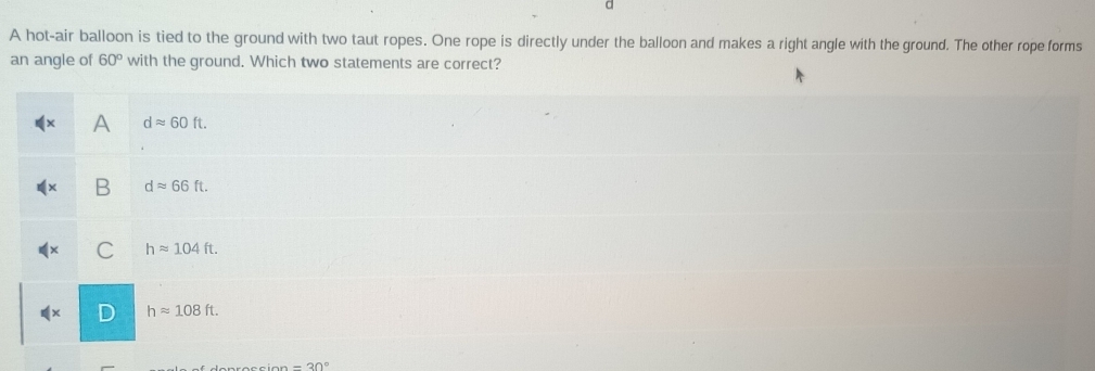 a
A hot-air balloon is tied to the ground with two taut ropes. One rope is directly under the balloon and makes a right angle with the ground. The other rope forms
an angle of 60° with the ground. Which two statements are correct?
A dapprox 60ft.
B dapprox 66ft.
C happrox 104ft.
D happrox 108ft.
=30°