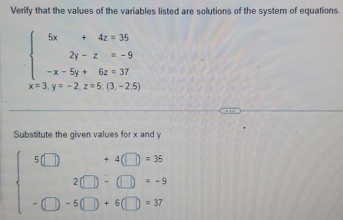 Verify that the values of the variables listed are solutions of the system of equations.
beginarrayl 5x+4z=35 2y-z=-9 -x-5y+6z=37endarray.
x=3, y=-2, z=5;(3,-2,5
Substitute the given values for x and y
beginarrayl 5□ +4□ =35 2□ -(□ )=-9 -□ -5(□ )+6(□ )=37endarray.