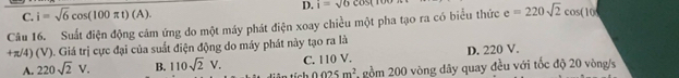 C. i=sqrt(6)cos (100π t)(A). D. i=sqrt(6)cos (100
Câu 16. Suất điện động cảm ứng do một máy phát điện xoay chiều một pha tạo ra có biểu thức e=220sqrt(2)cos (10
+π/4) (V). Giá trị cực đại của suất điện động do máy phát này tạo ra là
A. 220sqrt(2)V. B. 110sqrt(2)V. C. 110 V. D. 220 V.
0.025m^2 gồm 200 vòng dây quay đều với tốc độ 20 vòng/s