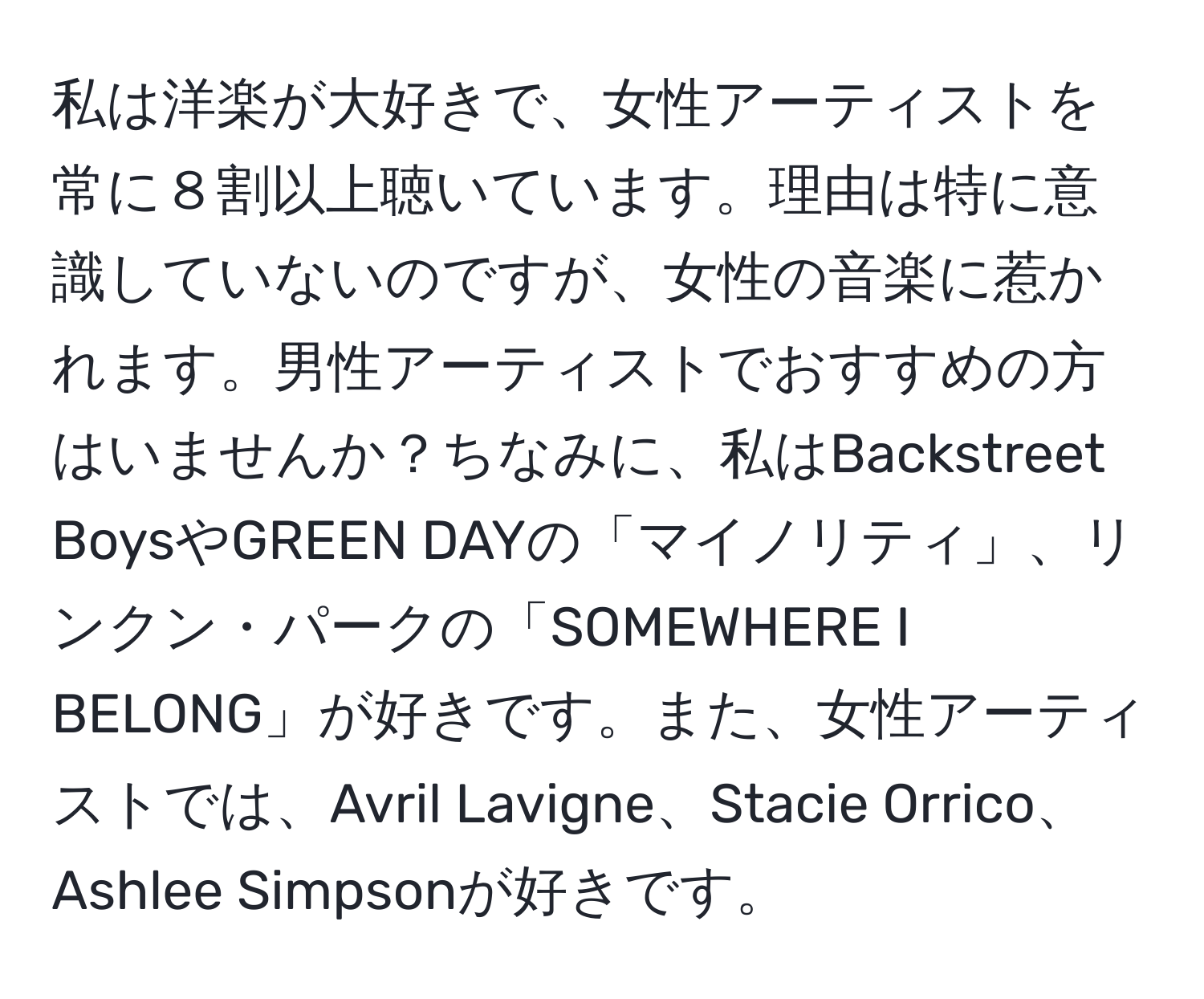 私は洋楽が大好きで、女性アーティストを常に８割以上聴いています。理由は特に意識していないのですが、女性の音楽に惹かれます。男性アーティストでおすすめの方はいませんか？ちなみに、私はBackstreet BoysやGREEN DAYの「マイノリティ」、リンクン・パークの「SOMEWHERE I BELONG」が好きです。また、女性アーティストでは、Avril Lavigne、Stacie Orrico、Ashlee Simpsonが好きです。