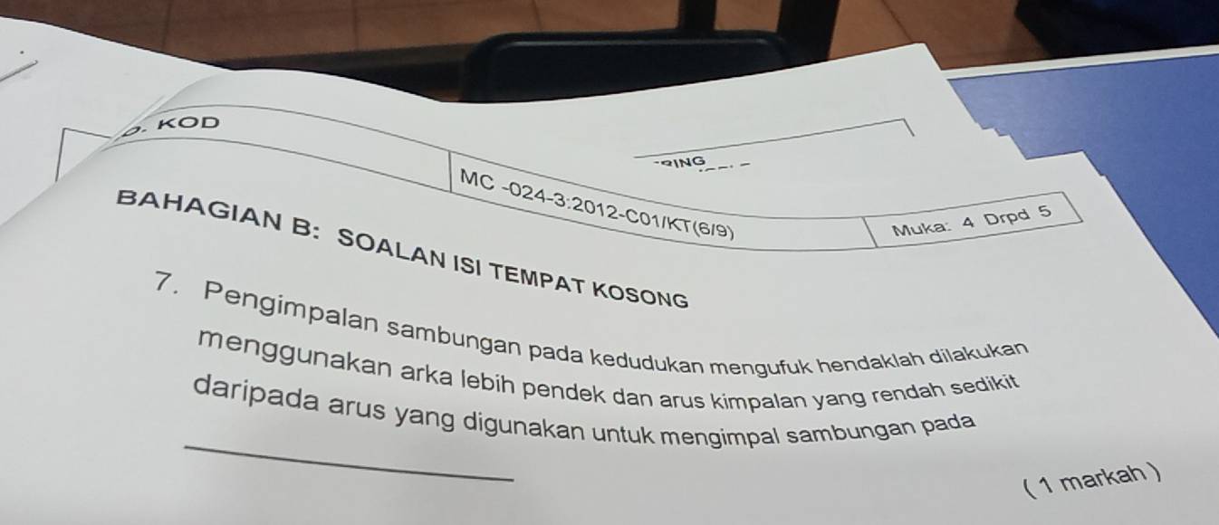 KOD 
-2ING 
MC -024-3:2012-C01/KT(6/9) 
Muka: 4 Drpd 5 
BAHAGIAN B: SOALAN ISI TEMPAT KOSONG 
7. Pengimpalan sambungan pada kedudukan mengufuk hendaklah dilakukan 
menggunakan arka lebih pendek dan arus kimpalan yang rendah sedikit 
_ 
daripada arus yang digunakan untuk mengimpal sambungan pada 
( 1 markah )