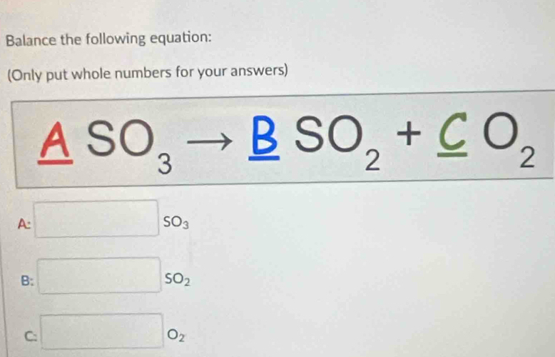 Balance the following equation:
(Only put whole numbers for your answers)
_ ASO_3to _ BSO_2+_ CO_2
A: □ 50_3
B: □ so_2
C: □ O_2