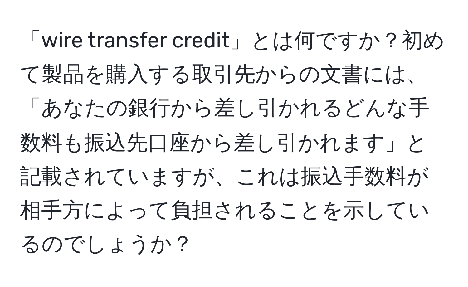 「wire transfer credit」とは何ですか？初めて製品を購入する取引先からの文書には、「あなたの銀行から差し引かれるどんな手数料も振込先口座から差し引かれます」と記載されていますが、これは振込手数料が相手方によって負担されることを示しているのでしょうか？