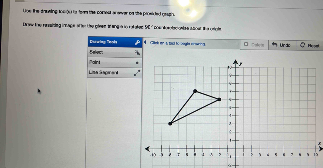 Use the drawing tool(s) to form the correct answer on the provided graph. 
Draw the resulting image after the given triangle is rotated 90° counterclockwise about the origin. 
Drawing Tools Click on a tool to begin drawing. Delete Undo Reset 
Select 
Point 
Line Segment
0
-2