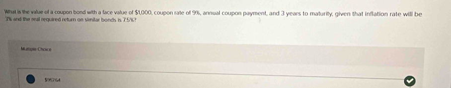 What is the value of a coupon bond with a face value of $1,000, coupon rate of 9%, annual coupon payment, and 3 years to maturity, given that inflation rate will be
3% and the real required return on similar bonds is 7.5%? 
Muttiple Choice
$95764