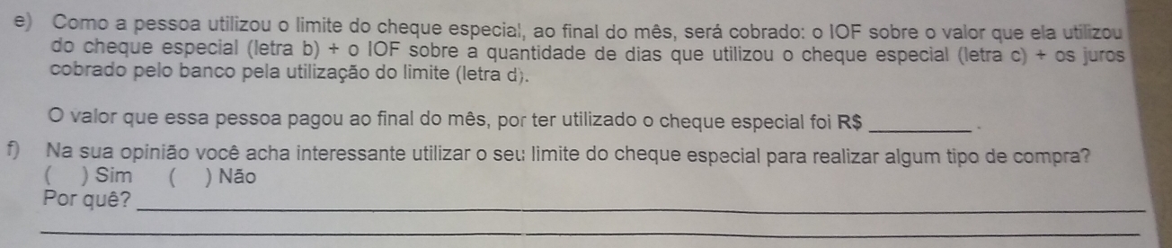 Como a pessoa utilizou o limite do cheque especial, ao final do mês, será cobrado: o IOF sobre o valor que ela utilizou
do cheque especial (letra b) + o IOF sobre à quantidade de dias que utilizou o cheque especial (letra c) + os juros
cobrado pelo banco pela utilização do limite (letra d).
O valor que essa pessoa pagou ao final do mês, por ter utilizado o cheque especial foi R$ _
f) Na sua opinião você acha interessante utilizar o seu limite do cheque especial para realizar algum tipo de compra?
( ) Sim ( ) Não
Por quê?_
_