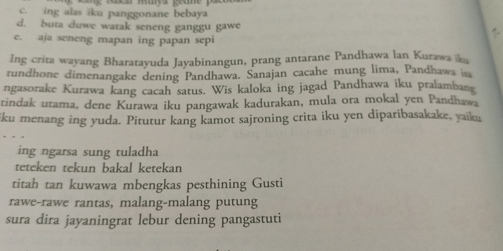 ung rakcr murya geue pae
c. ing alas iku panggonane bebaya
d. buta duwe watak seneng ganggu gawe
e. aja seneng mapan ing papan sepi
1.
Ing crita wayang Bharatayuda Jayabinangun, prang antarane Pandhawa lan Kurawa ka
rundhone dimenangake dening Pandhawa. Sanajan cacahe mung lima, Pandhawa sa
ngasorake Kurawa kang cacah satus. Wis kaloka ing jagad Pandhawa iku pralambang
tindak utama, dene Kurawa iku pangawak kadurakan, mula ora mokal yen Pandhawa
iku menang ing yuda. Pitutur kang kamot sajroning crita iku yen diparibasakake, yaiku
ing ngarsa sung tuladha
teteken tekun bakal ketekan
titah tan kuwawa mbengkas pesthining Gusti
rawe-rawe rantas, malang-malang putung
sura dira jayaningrat lebur dening pangastuti