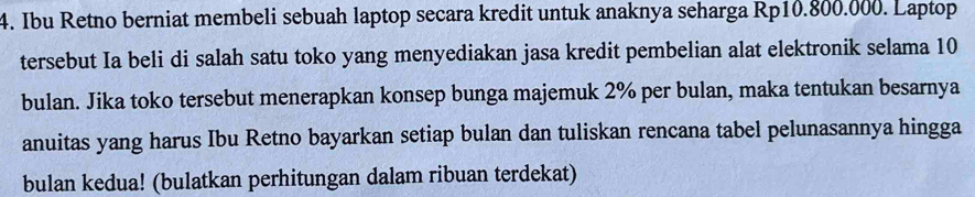 Ibu Retno berniat membeli sebuah laptop secara kredit untuk anaknya seharga Rp10.800.000. Laptop 
tersebut Ia beli di salah satu toko yang menyediakan jasa kredit pembelian alat elektronik selama 10
bulan. Jika toko tersebut menerapkan konsep bunga majemuk 2% per bulan, maka tentukan besarnya 
anuitas yang harus Ibu Retno bayarkan setiap bulan dan tuliskan rencana tabel pelunasannya hingga 
bulan kedua! (bulatkan perhitungan dalam ribuan terdekat)