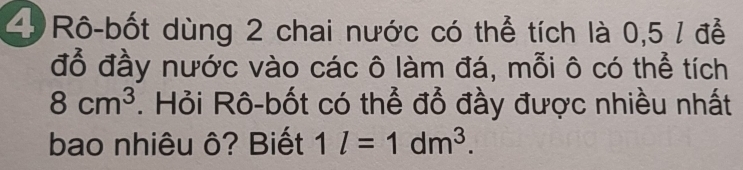 Rô-bốt dùng 2 chai nước có thể tích là 0,5 / để 
đỗ đầy nước vào các ô làm đá, mỗi ô có thể tích
8cm^3. Hỏi Rô-bốt có thể đổ đầy được nhiều nhất 
bao nhiêu ô? Biết 1l=1dm^3.