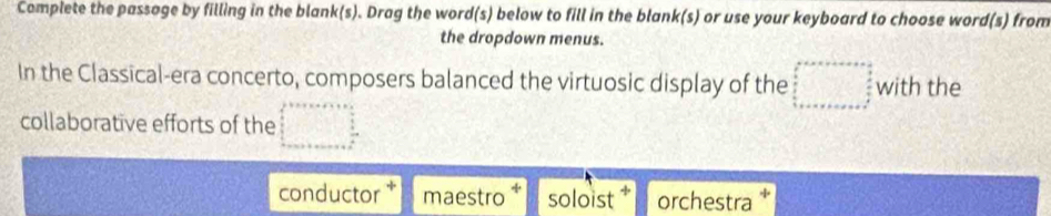 Complete the passage by filling in the blank(s). Drag the word(s) below to fill in the blank(s) or use your keyboard to choose word(s) from
the dropdown menus.
In the Classical-era concerto, composers balanced the virtuosic display of the □ with the
collaborative efforts of the □°
conductor maestro soloist orchestra *