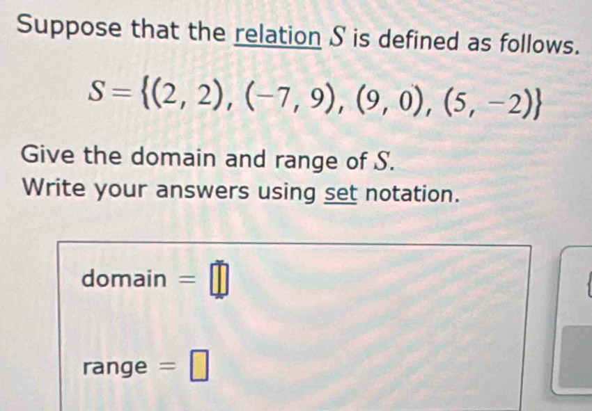 Suppose that the relation S is defined as follows.
S= (2,2),(-7,9),(9,0),(5,-2)
Give the domain and range of S. 
Write your answers using set notation. 
domain =□ 
range =□