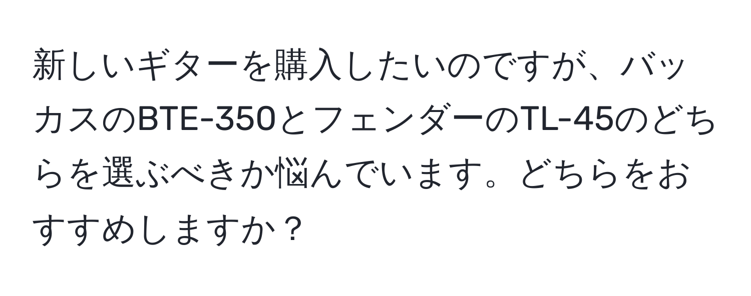 新しいギターを購入したいのですが、バッカスのBTE-350とフェンダーのTL-45のどちらを選ぶべきか悩んでいます。どちらをおすすめしますか？