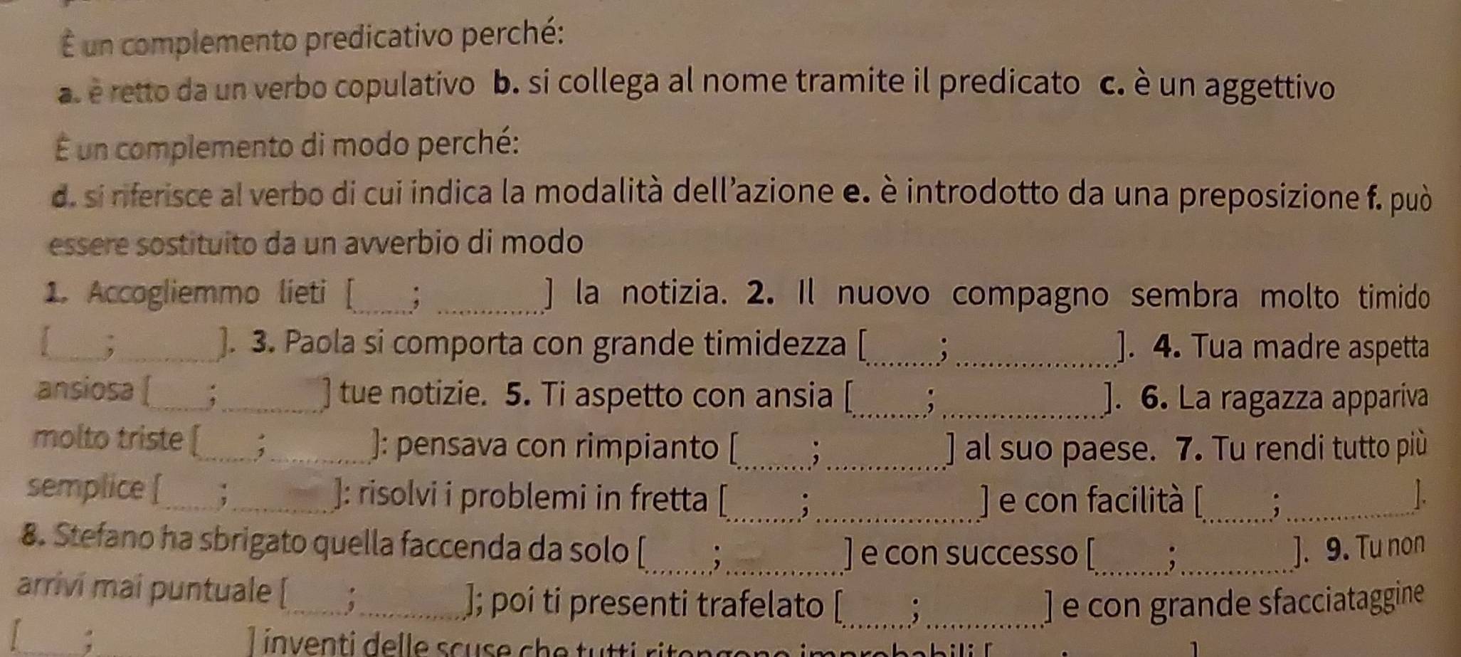 É un complemento predicativo perché: 
a é retto da un verbo copulativo b. si collega al nome tramite il predicato c. è un aggettivo 
É un complemento di modo perché: 
d. si riferisce al verbo di cui indica la modalità dell’azione e. è introdotto da una preposizione f. può 
essere sostituito da un avverbio di modo 
1. Accogliemmo lieti [_ ; _] la notizia. 2. Il nuovo compagno sembra molto timido 
_,_ ]. 3. Paola si comporta con grande timidezza [_ ; _]. 4. Tua madre aspetta 
ansiosa [_ :_ ] tue notizie. 5. Ti aspetto con ansia [_ _]. 6. La ragazza appariva 
molto triste [_ _]: pensava con rimpianto [_ , _] al suo paese. 7. Tu rendi tutto più 
semplice [_ _]: risolvi i problemi in fretta [_ ,_ ) e con facilità [_ ._ 
1. 
8. Stefano ha sbrigato quella faccenda da solo [_ ,_ __]. 9. Tu non 
] e con successo [ 
arrivi mai puntuale [_ ;_ 
]; poi ti presenti trafelato [_ . _] e con grande sfacciataggine 
: