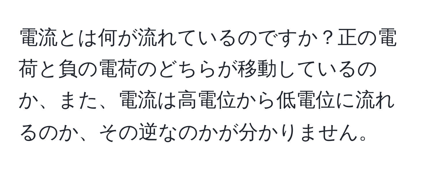 電流とは何が流れているのですか？正の電荷と負の電荷のどちらが移動しているのか、また、電流は高電位から低電位に流れるのか、その逆なのかが分かりません。