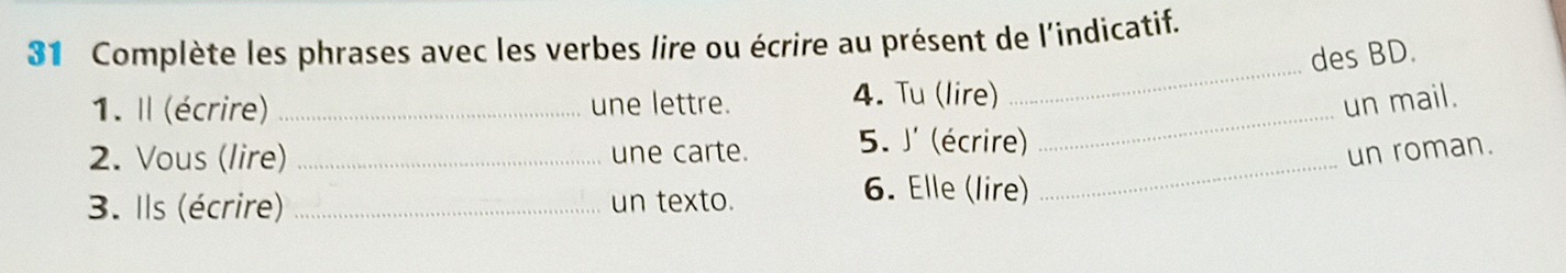 Complète les phrases avec les verbes lire ou écrire au présent de l'indicatif. 
_ 
des BD. 
_ 
1. Il (écrire) _une lettre. 4. Tu (lire) 
un mail. 
_ 
2. Vous (lire) _une carte. 5. J' (écrire) 
un roman. 
3. Ils (écrire) _un texto. 
6. Elle (lire)