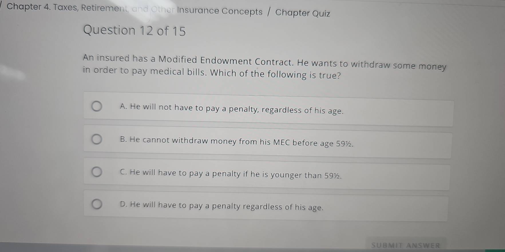 Chapter 4. Taxes, Retirement, and Other Insurance Concepts / Chapter Quiz
Question 12 of 15
An insured has a Modified Endowment Contract. He wants to withdraw some money
in order to pay medical bills. Which of the following is true?
A. He will not have to pay a penalty, regardless of his age.
B. He cannot withdraw money from his MEC before age 59½.
C. He will have to pay a penalty if he is younger than 59½.
D. He will have to pay a penalty regardless of his age.
SUBMIT ANSWER