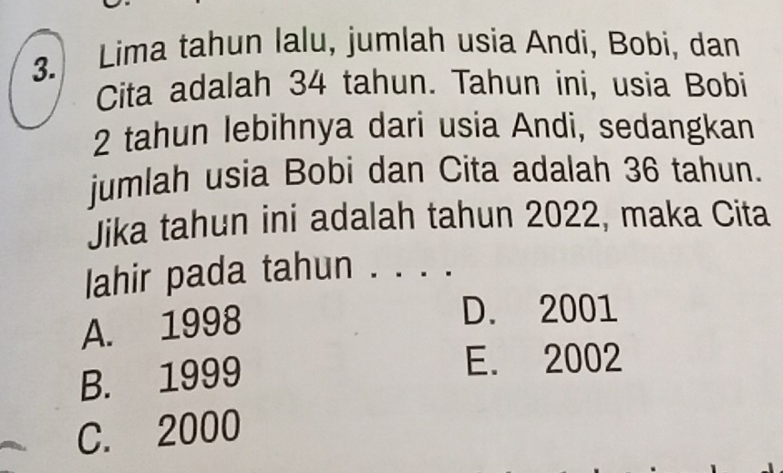 Lima tahun lalu, jumlah usia Andi, Bobi, dan
Cita adalah 34 tahun. Tahun ini, usia Bobi
2 tahun lebihnya dari usia Andi, sedangkan
jumlah usia Bobi dan Cita adalah 36 tahun.
Jika tahun ini adalah tahun 2022, maka Cita
lahir pada tahun ._
A. 1998
D. 2001
B. 1999
E. 2002
C. 2000