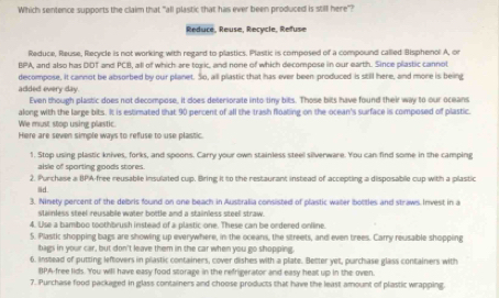 Which sentence supports the claim that "all plastic that has ever been produced is still here"?
Reduce, Reuse, Recycle, Refuse
Reduce, Reuse, Recycle is not working with regard to plastics. Plastic is composed of a compound called Bisphenol A, on
BPA, and also has DDT and PCB, all of which are toric, and none of which decompose in our earth. Since plastic cannot
decompose, it cannot be absorbed by our planet. So, all plastic that has ever been produced is still here, and more is being
added every day.
Even though plastic does not decompose, it does deteriorate into tiny bits. Those bits have found their way to our oceans
along with the large bits. It is estimated that 90 percent of all the trash floating on the ocean's surface is composed of plastic.
We must stop using plastic.
Here are seven simple ways to refuse to use plastic.
1. Stop using plastic knives, forks, and spoons. Carry your own stainless steel silverware. You can find some in the camping
alsle of sporting goods stores.
2. Purchase a BPA-free reusable insulated cup. Bring it to the restaurant instead of accepting a disposable cup with a plastic
lid .
3. Ninety percent of the debris found on one beach in Ausbralia consisted of plastic water bottles and straws Invest in a
stainless steel reusable water bottle and a stainless steel straw.
4. Use a bamboo toothbrush instead of a plastic one. These can be ordered online.
5. Plastic shopping bags are showing up everywhere, in the oceans, the streets, and even trees. Carry reusable shopping
tags in your car, but don't leave them in the car when you go shopping
6. Instead of putting leftovers in plastic containers, cover dishes with a plate. Better yet, puarchase glass containers with
BPA-free lids. You will have easy food storage in the refrigerator and easy heat up in the oven.
7. Purchase food packaged in glass containers and choose products that have the least amount of plastic wrapping.