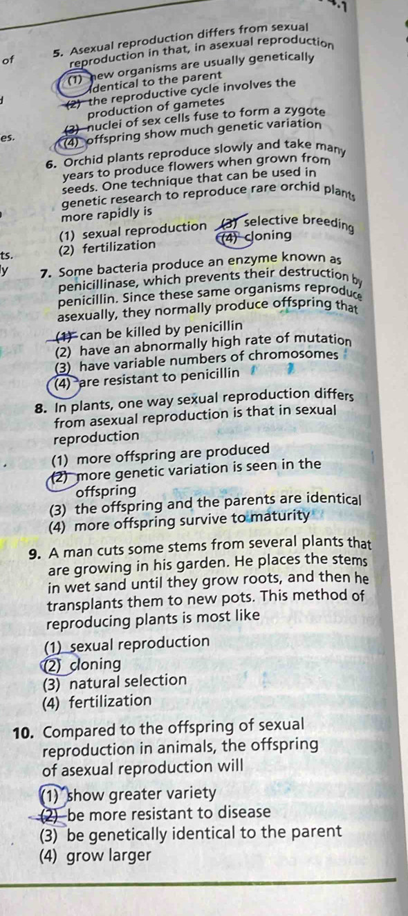 of 5. Asexual reproduction differs from sexual
reproduction in that, in asexual reproduction
(1) hew organisms are usually genetically
dentical to the parent
(2) the reproductive cycle involves the
production of gametes
(3) nuclei of sex cells fuse to form a zygote
es.
(4) offspring show much genetic variation
6. Orchid plants reproduce slowly and take many
years to produce flowers when grown from
seeds. One technique that can be used in
genetic research to reproduce rare orchid plant
more rapidly is
(1) sexual reproduction (3) selective breeding
ts.
(2) fertilization (4) cloning
y 7. Some bacteria produce an enzyme known as
penicillinase, which prevents their destruction by
penicillin. Since these same organisms reproduce
asexually, they normally produce offspring that
(1) can be killed by penicillin
(2) have an abnormally high rate of mutation
(3) have variable numbers of chromosomes
(4) are resistant to penicillin
8. In plants, one way sexual reproduction differs
from asexual reproduction is that in sexual
reproduction
(1) more offspring are produced
2) more genetic variation is seen in the
offspring
(3) the offspring and the parents are identical
(4) more offspring survive to maturity
9. A man cuts some stems from several plants that
are growing in his garden. He places the stems
in wet sand until they grow roots, and then he
transplants them to new pots. This method of
reproducing plants is most like
(1) sexual reproduction
2 cloning
(3) natural selection
(4) fertilization
10. Compared to the offspring of sexual
reproduction in animals, the offspring
of asexual reproduction will
(1) show greater variety
2)be more resistant to disease
(3) be genetically identical to the parent
(4) grow larger