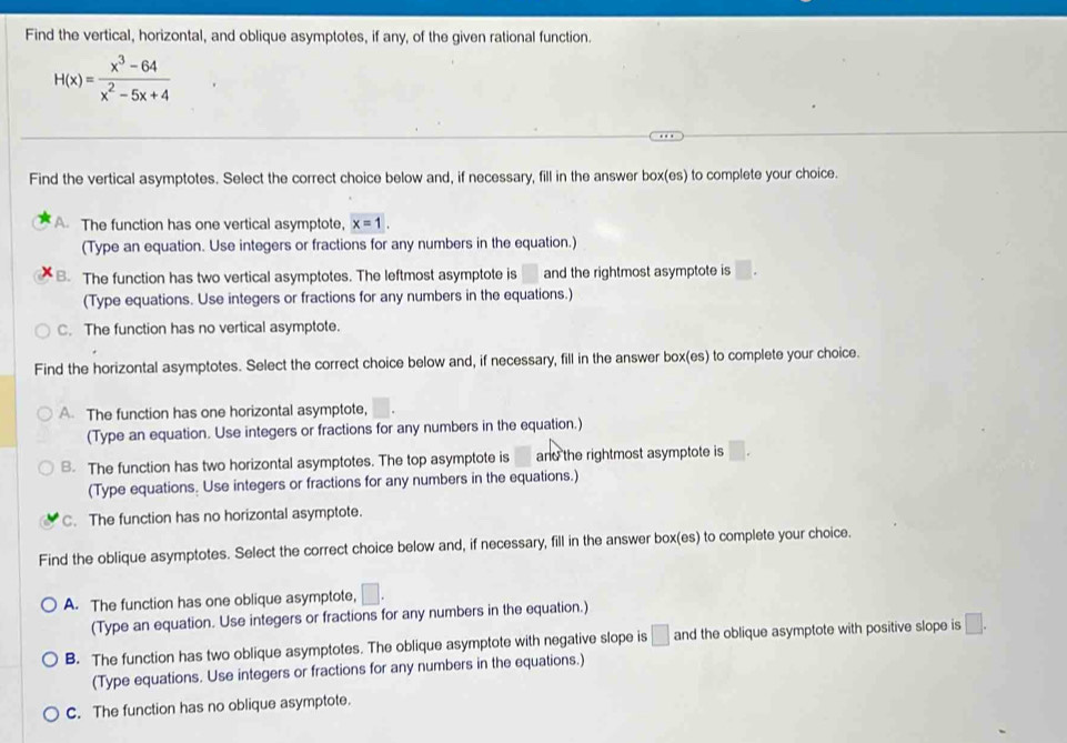 Find the vertical, horizontal, and oblique asymptotes, if any, of the given rational function.
H(x)= (x^3-64)/x^2-5x+4 
Find the vertical asymptotes. Select the correct choice below and, if necessary, fill in the answer box(es) to complete your choice.
A. The function has one vertical asymptote, x=1. 
(Type an equation. Use integers or fractions for any numbers in the equation.)
B. The function has two vertical asymptotes. The leftmost asymptote is and the rightmost asymptote is □ 
(Type equations. Use integers or fractions for any numbers in the equations.)
C. The function has no vertical asymptote.
Find the horizontal asymptotes. Select the correct choice below and, if necessary, fill in the answer box(es) to complete your choice.
A. The function has one horizontal asymptote,
(Type an equation. Use integers or fractions for any numbers in the equation.)
B. The function has two horizontal asymptotes. The top asymptote is and the rightmost asymptote is □. 
(Type equations. Use integers or fractions for any numbers in the equations.)
C. The function has no horizontal asymptote.
Find the oblique asymptotes. Select the correct choice below and, if necessary, fill in the answer box(es) to complete your choice.
A. The function has one oblique asymptote, □. 
(Type an equation. Use integers or fractions for any numbers in the equation.)
B. The function has two oblique asymptotes. The oblique asymptote with negative slope is and the oblique asymptote with positive slope is □. 
(Type equations. Use integers or fractions for any numbers in the equations.)
C. The function has no oblique asymptote.