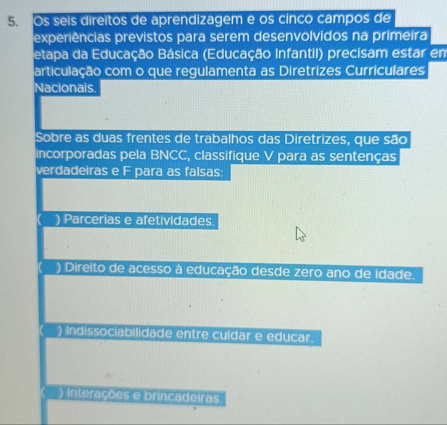 Os seis direitos de aprendizagem e os cinco campos de
experiências previstos para serem desenvolvidos na primeira
etapa da Educação Básica (Educação Infantil) precisam estar em
articulação com o que regulamenta as Diretrizes Curriculares
Nacionais.
Sobre as duas frentes de trabalhos das Diretrizes, que são
incorporadas pela BNCC, classifique V para as sentenças
verdadeiras e F para as falsas:
) Parcerias e afetividades.
) Direito de acesso à educação desde zero ano de idade.
Indissociabilidade entre cuidar e educar.
) interações e brincadeiras.