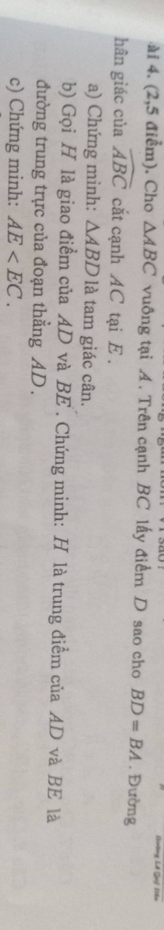 Knờng Lế Quê 1ển 
ài 4. (2,5 điểm). Cho △ ABC vuông tại A. Trên cạnh BC lấy điểm D sao cho BD=BA. Đường 
hân giác của widehat ABC cắt cạnh AC tại E. 
a) Chứng minh: △ ABD là tam giác cân. 
b) Gọi H là giao điểm của AD và BE. Chứng minh: H là trung điểm của AD và BE là 
đường trung trực của đoạn thẳng AD. 
c) Chứng minh: AE .