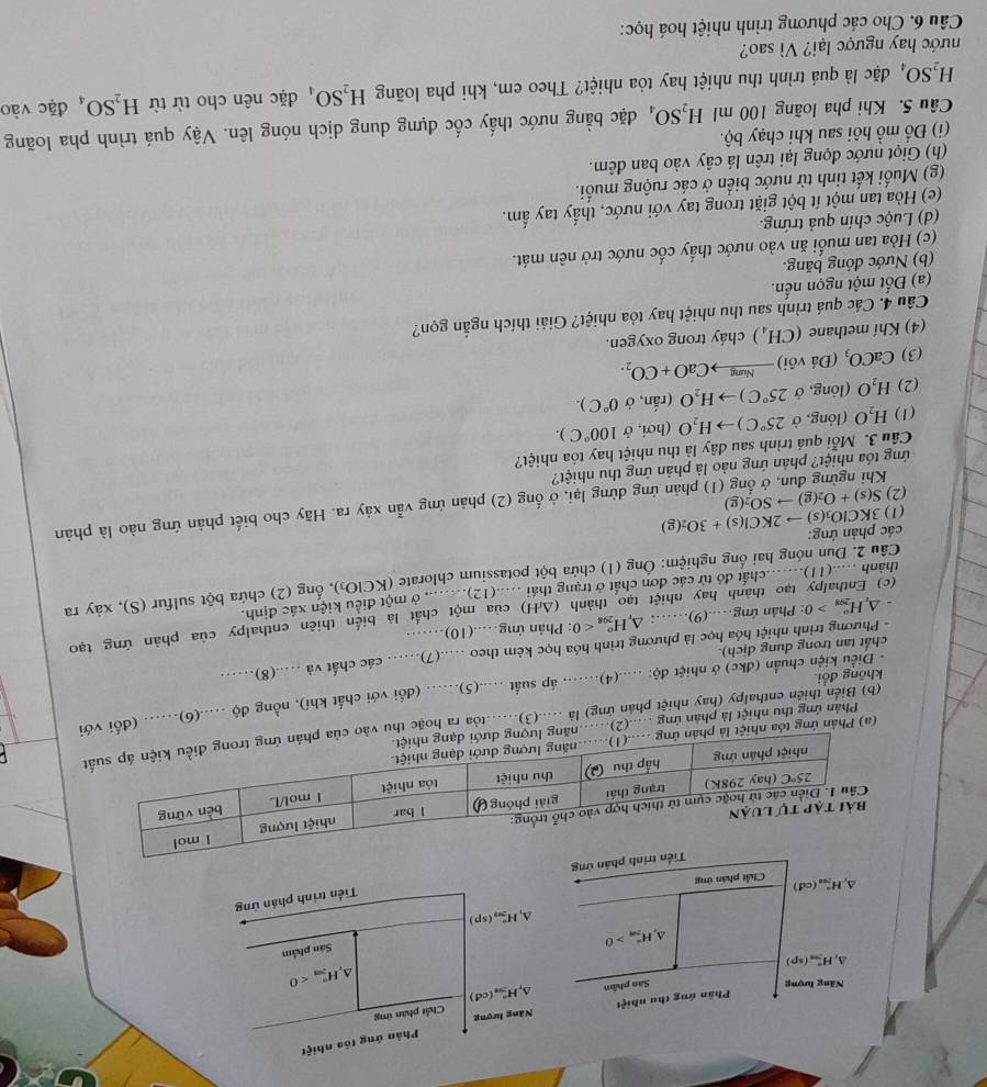 Phản ứng tôa nhiệt
Phần ứng thu nhiệt Năng hượng Chất phân ứng
Năng lượng Sân phầm △ _rH_3ns(cd(cd)
H_(2m)°<0</tex>
^ H_(5n)°(sp)
△ _1H_(203)°(sp) Sân phẩm
△ _rH_(7m)^+>0
Tiền trình phân ứng
H_(201)°(cd) Chất phân ứng
ng
(a) Phản ứng tỏa nhiệt là phản ứ
(b) Biển thiên enthalpy (hay nhiệt phản ứng) là ....(3).....toa ra hoặc thu vào của 
Phản ứng thu nhiệt là phản ứng ....(2)..năng lượng dư
- Điều kiện chuẩn (đkc) ở nhiệt độ; .....(4)....... áp suất .....(5)...... (dổi với chất khí), nồng độ .....(6)...... (đổi với
không đổi.
- Phương trình nhiệt hóa học là phương trình hóa học kèm theo .....(7).. các chất và ....(8)..
chất tan trong dung địch).
△ _rH_(201)^o>0 : Phản ứng….(9)……: Δ, H_(298)^o<0</tex> : Phản ứng…(10)……
(c) Enthalpy tạo thành hay nhiệt tạo thành (ΔH) của một chất là biến thiên enthalpy của phản ứng tạo
thành .....(11).......chất đó từ các đơn chất ở trạng thái .....(12)......., ở một điều kiện xác định.
Câu 2. Dun nóng hai ống nghiệm: Ông (1) chứa bột potassium chlorate (KClO₃), ống (2) chứa bột sulfur (S), xảy ra
các phản ứng:
(1) 3KClO_3(s)to 2KCl(s)+3O_2(g)
Khi ngừng đun, ở ống (1) phản ứng dừng lại, ở ống (2) phản ứng vẫn xảy ra. Hãy cho biết phản ứng nào là phản
(2) S(s)+O_2(g)to SO_2(g)
ứng tỏa nhiệt? phản ứng nào là phản ứng thu nhiệt?
Câu 3. Mỗi quá trình sau đây là thu nhiệt hay tỏa nhiệt?
(1) H_2O (lóng, ở 25°C) H_2O (hơi, ở 100°C).
(2) H_2O (lòng, ở 25°C)to H_2O (rắn, ở 0°C).
(3) CaCO_3(Divdelta iendpmatrix xrightarrow NungCaO+CO_2.
(4) Khí methane (CH_4) cháy trong oxygen.
Câu 4. Các quá trình sau thu nhiệt hay tỏa nhiệt? Giải thích ngắn gọn?
(a) Đốt một ngọn nến.
(b) Nước đóng băng.
(c) Hòa tan muối ăn vào nước thấy cốc nước trở nên mát.
(d) Luộc chín quả trứng.
(e) Hòa tan một ít bột giặt trong tay với nước, thấy tay ẩm.
(g) Muối kết tinh từ nước biển ở các ruộng muối.
(h) Giọt nước đọng lại trên lá cây vào ban đêm.
(i) Đồ mồ hôi sau khi chạy bộ.
Câu 5. Khi pha loãng 100 ml H_2SO Dậ đặc bằng nước thấy cốc đựng dung dịch nóng lên. Vậy quá trình pha loãng
H_2SO_4 đặc là quá trình thu nhiệt hay tỏa nhiệt? Theo em, khi pha loãng H_2SO_4 đặc nên cho từ từ H_2SO, đặc vào
nước hay ngược lại? Vì sao?
Câu 6. Cho các phương trình nhiệt hoá học: