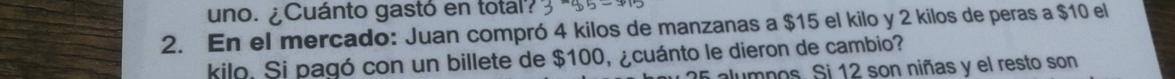 uno. ¿Cuánto gastó en total? 
2. En el mercado: Juan compró 4 kilos de manzanas a $15 el kilo y 2 kilos de peras a $10 el 
kilo. Si pagó con un billete de $100, ¿cuánto le dieron de cambio? 
alumpos. Si 12 son niñas y el resto son