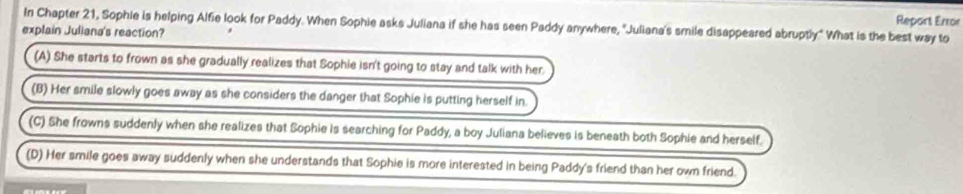 In Chapter 21, Sophie is helping Alfie look for Paddy. When Sophie asks Juliana if she has seen Paddy anywhere, 'Juliana's smile disappeared abruptly." What is the best way to Report Error
explain Juliana's reaction?
(A) She starts to frown as she gradually realizes that Sophie isn't going to stay and talk with her.
(B) Her smile slowly goes away as she considers the danger that Sophie is putting herself in.
(C) She frowns suddenly when she realizes that Sophie is searching for Paddy, a boy Juliana believes is beneath both Sophie and herself.
(D) Her smile goes away suddenly when she understands that Sophie is more interested in being Paddy's friend than her own friend.