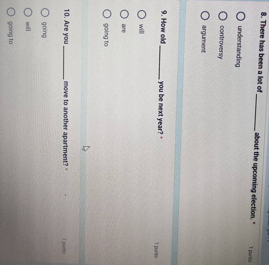 There has been a lot of_ about the upcoming election. * 1 punto
understanding
controversy
argument
9. How old _you be next year? *
1 punto
will
are
going to
10. Are you _move to another apartment? * 1 punto
going
will
going to