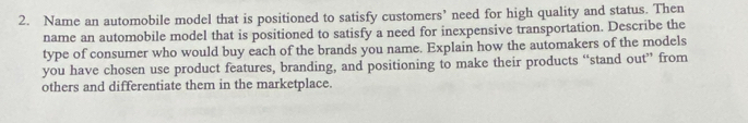 Name an automobile model that is positioned to satisfy customers’ need for high quality and status. Then 
name an automobile model that is positioned to satisfy a need for inexpensive transportation. Describe the 
type of consumer who would buy each of the brands you name. Explain how the automakers of the models 
you have chosen use product features, branding, and positioning to make their products “stand out” from 
others and differentiate them in the marketplace.