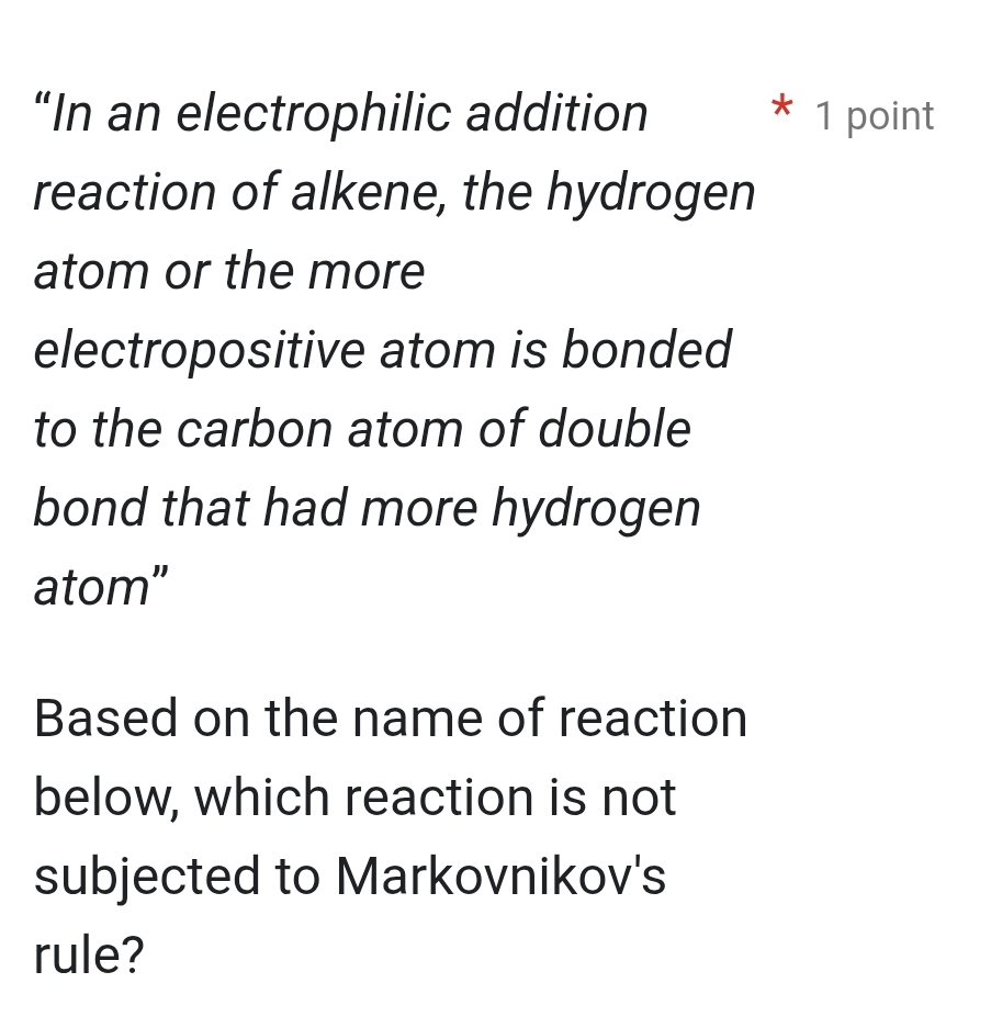 “In an electrophilic addition 1 point 
* 
reaction of alkene, the hydrogen 
atom or the more 
electropositive atom is bonded 
to the carbon atom of double 
bond that had more hydrogen 
atom" 
Based on the name of reaction 
below, which reaction is not 
subjected to Markovnikov's 
rule?