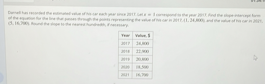 Darnell has recorded the estimated value of his car each year since 2017. Let x=1 correspond to the year 2017. Find the slope-intercept form 
of the equation for the line that passes through the points representing the value of his car in 2017, (1, 24,8 00 ), and the value of his car in 2021,
(5,16,700). Round the slope to the nearest hundredth, if necessary.