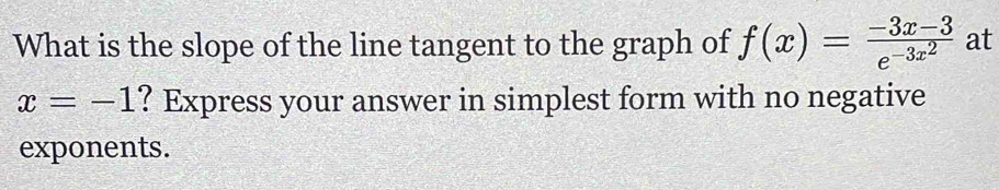 What is the slope of the line tangent to the graph of f(x)=frac -3x-3e^(-3x^2) at
x=-1 ? Express your answer in simplest form with no negative 
exponents.