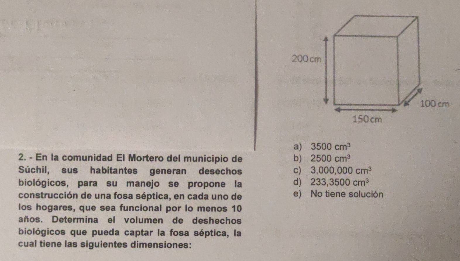 a) 3500cm^3
2. - En la comunidad El Mortero del municipio de b) 2500cm^3
Súchil, sus habitantes generan desechos c) 3,000,000cm^3
biológicos, para su manejo se propone la
d) 233,3500cm^3
construcción de una fosa séptica, en cada uno de e) No tiene solución
los hogares, que sea funcional por lo menos 10
años. Determina el volumen de deshechos
biológicos que pueda captar la fosa séptica, la
cual tiene las siguientes dimensiones: