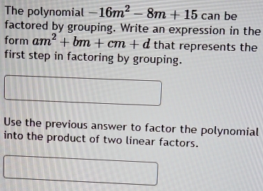 The polynomial -16m^2-8m+15ca n be 
factored by grouping. Write an expression in the 
form am^2+bm+cm+d that represents the 
first step in factoring by grouping. 
Use the previous answer to factor the polynomial 
into the product of two linear factors.