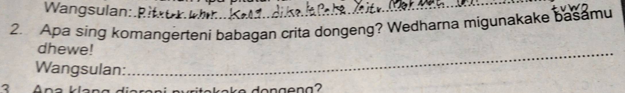 Wangsulan:_ 
2. Apa sing komangerteni babagan crita dongeng? Wedharna migunakake basamu 
dhewe!_ 
Wangsulan: 
3 Ana klang diereni pyritekeke dongeng?