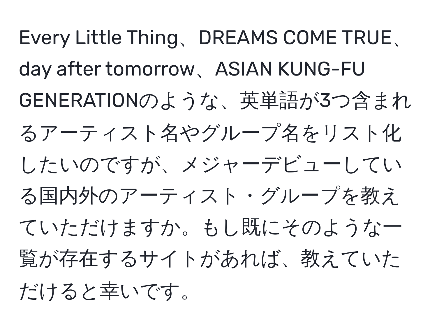 Every Little Thing、DREAMS COME TRUE、day after tomorrow、ASIAN KUNG-FU GENERATIONのような、英単語が3つ含まれるアーティスト名やグループ名をリスト化したいのですが、メジャーデビューしている国内外のアーティスト・グループを教えていただけますか。もし既にそのような一覧が存在するサイトがあれば、教えていただけると幸いです。