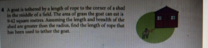 A goat is tethered by a length of rope to the corner of a shed 
in the middle of a field. The area of grass the goat can eat is
9-42 square metres. Assuning the length and breadth of the 
shed are greater than the radius, find the length of rope that 
has been used to tether the goat.