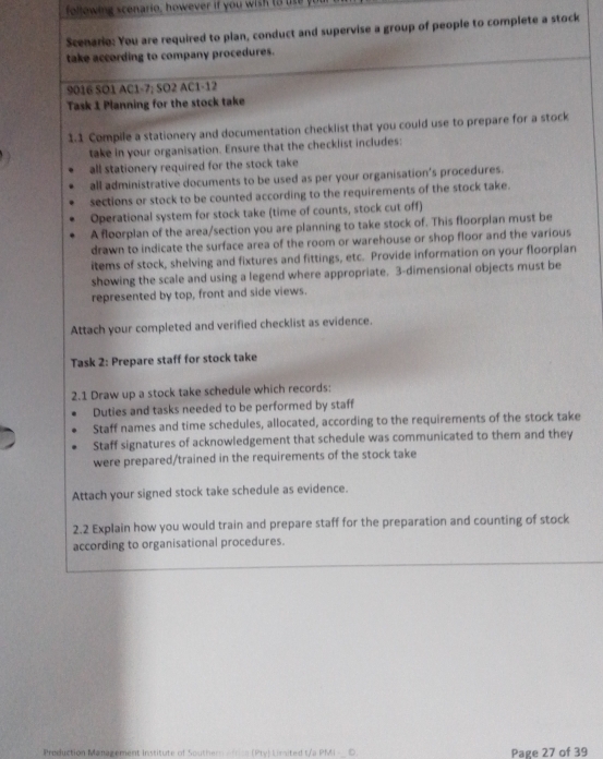 following scenario, however if you wish to ue yuu 
Scenario: You are required to plan, conduct and supervise a group of people to complete a stock 
take according to company procedures. 
9016 SO1 AC1-7; SO2 AC1-12 
Task 1 Planning for the stock take 
1.1 Compile a stationery and documentation checklist that you could use to prepare for a stock 
take in your organisation. Ensure that the checklist includes: 
all stationery required for the stock take 
all administrative documents to be used as per your organisation’s procedures. 
sections or stock to be counted according to the requirements of the stock take. 
Operational system for stock take (time of counts, stock cut off) 
A floorplan of the area/section you are planning to take stock of. This floorplan must be 
drawn to indicate the surface area of the room or warehouse or shop floor and the various 
items of stock, shelving and fixtures and fittings, etc. Provide information on your floorplan 
showing the scale and using a legend where appropriate. 3 -dimensional objects must be 
represented by top, front and side views. 
Attach your completed and verified checklist as evidence. 
Task 2: Prepare staff for stock take 
2.1 Draw up a stock take schedule which records: 
Duties and tasks needed to be performed by staff 
Staff names and time schedules, allocated, according to the requirements of the stock take 
Staff signatures of acknowledgement that schedule was communicated to them and they 
were prepared/trained in the requirements of the stock take 
Attach your signed stock take schedule as evidence. 
2.2 Explain how you would train and prepare staff for the preparation and counting of stock 
according to organisational procedures. 
Production Management Institute of Southern Africa (Pty) Limited t/a PMI =_ D. Page 27 of 39