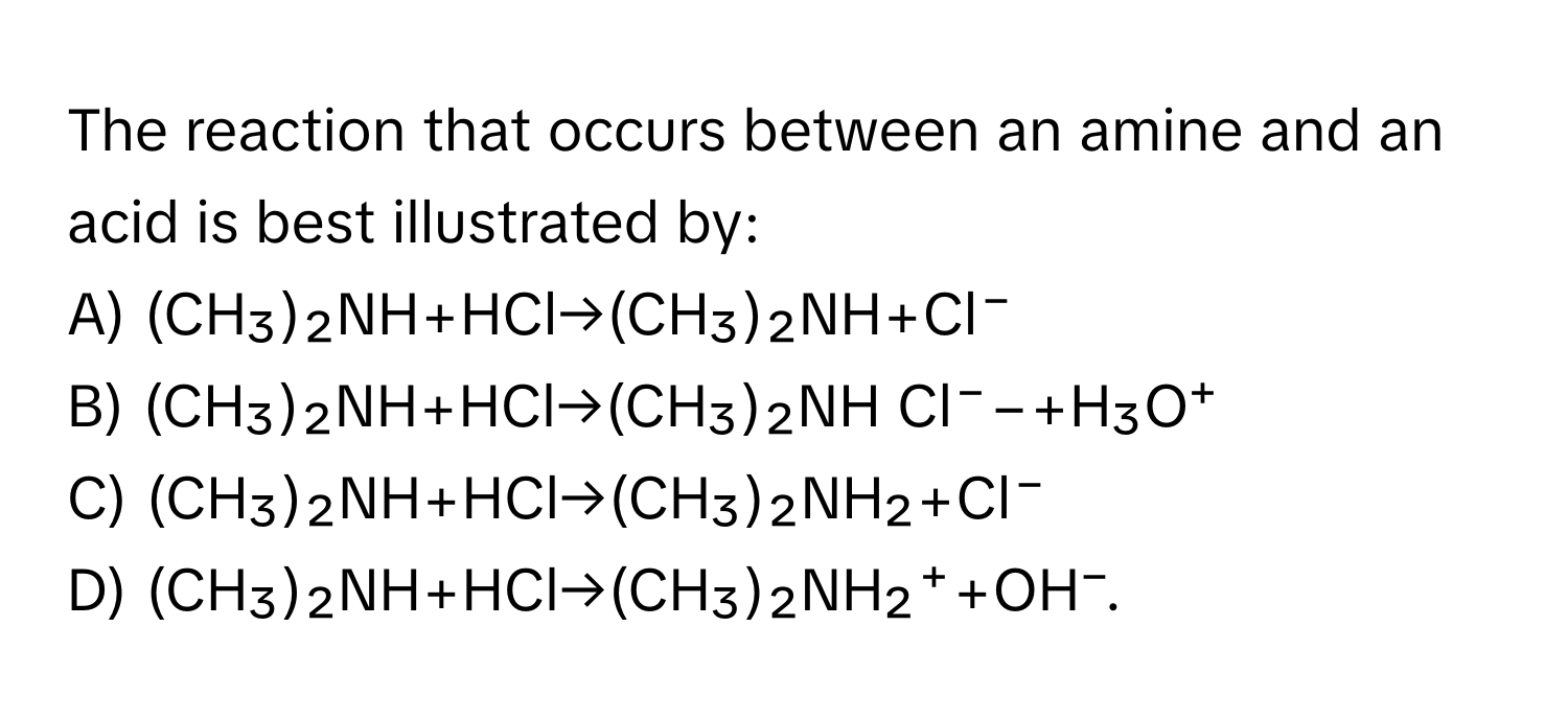 The reaction that occurs between an amine and an acid is best illustrated by:

A) (CH₃)₂​NH+HCl→(CH₃​)₂NH+Cl⁻
B) (CH₃​)₂​NH+HCl→(CH₃​)₂​NH Cl⁻−+H₃​O⁺
C) (CH₃​)₂NH+HCl→(CH₃​)₂​NH₂​+Cl⁻
D) (CH₃​)₂​NH+HCl→(CH₃​)₂NH₂​⁺+OH⁻.