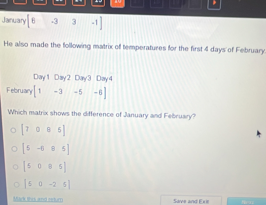 10
1
January 6 -3 3 -1]
He also made the following matrix of temperatures for the first 4 days of February.
Day1 Day2 Day3 Day4
February [1-3-5-6]
Which matrix shows the difference of January and February?
[7085]
[5-685]
[5085]
|50-25|
Mark this and return Save and Exit Next