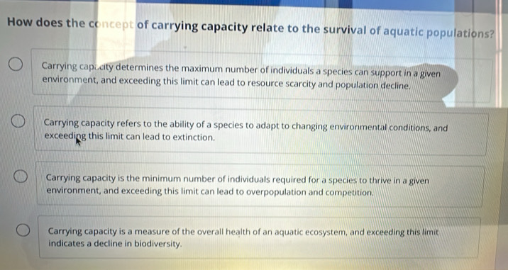 How does the concept of carrying capacity relate to the survival of aquatic populations?
Carrying capacity determines the maximum number of individuals a species can support in a given
environment, and exceeding this limit can lead to resource scarcity and population decline.
Carrying capacity refers to the ability of a species to adapt to changing environmental conditions, and
exceeding this limit can lead to extinction.
Carrying capacity is the minimum number of individuals required for a species to thrive in a given
environment, and exceeding this limit can lead to overpopulation and competition.
Carrying capacity is a measure of the overall health of an aquatic ecosystem, and exceeding this limit
indicates a decline in biodiversity.