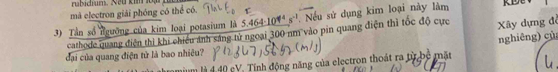 rubidium. Neu kim 1o ạ 
mà electron giải phóng có thể có. 
3) Tần số ngưỡng của kim loại potasium là 5. 464· 10^(14) s^(-1). Nếu sử dụng kim loại này làm 
cathode quang điện thì khi chiếu ảnh sáng tử ngoại 300 nm vào pin quang điện thì tốc độ cực Xây dựng đồ 
nghiêng) củ 
đại của quang điện tử là bao nhiêu? 
Tìm là 4, 40 eV. Tính động năng của electron thoát ra từ bộ mặt