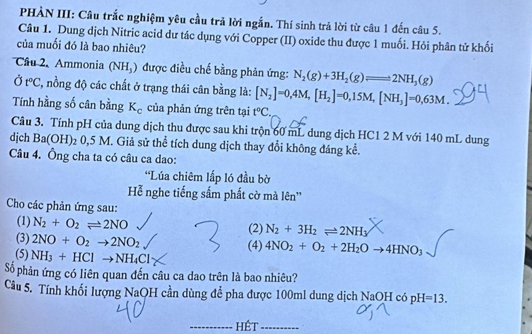 PHÀN III: Câu trắc nghiệm yêu cầu trả lời ngắn. Thí sinh trả lời từ câu 1 đến câu 5.
Câu 1. Dung dịch Nitric acid dư tác dụng với Copper (II) oxide thu được 1 muối. Hỏi phân tử khối
của muối đó là bao nhiêu?
Câu 2. Ammonia (NH_3) được điều chế bằng phản ứng: N_2(g)+3H_2(g)leftharpoons 2NH_3(g)
Ở t^oC 1, nồng độ các chất ở trạng thái cân bằng là: [N_2]=0,4M,[H_2]=0,15M,[NH_3]=0,63M.
Tính hằng số cân bằng K_c của phản ứng trên tại t°C
Câu 3. Tính pH của dung dịch thu được sau khi trộn 60 mL dung dịch HC1 2 M với 140 mL dung
djch Ba(OH)_2 0,5 M. Giả sử thể tích dung dịch thay đổi không đáng kể.
Câu 4. Ông cha ta có câu ca dao:
*Lúa chiêm lấp ló đầu bờ
Hễ nghe tiếng sấm phất cờ mà lên''
Cho các phản ứng sau:
(1) N_2+O_2leftharpoons 2NO (2) N_2+3H_2leftharpoons 2NH_3
(3) 2NO+O_2to 2NO_2
(4) 4NO_2+O_2+2H_2Oto 4HNO_3
(5) NH_3+HClto NH_4Cl
Số phản ứng có liên quan đến câu ca dao trên là bao nhiêu?
Câu 5. Tính khối lượng NaOH cần dùng để pha được 100ml dung dịch NaOH có pH =13.
_HÉt_