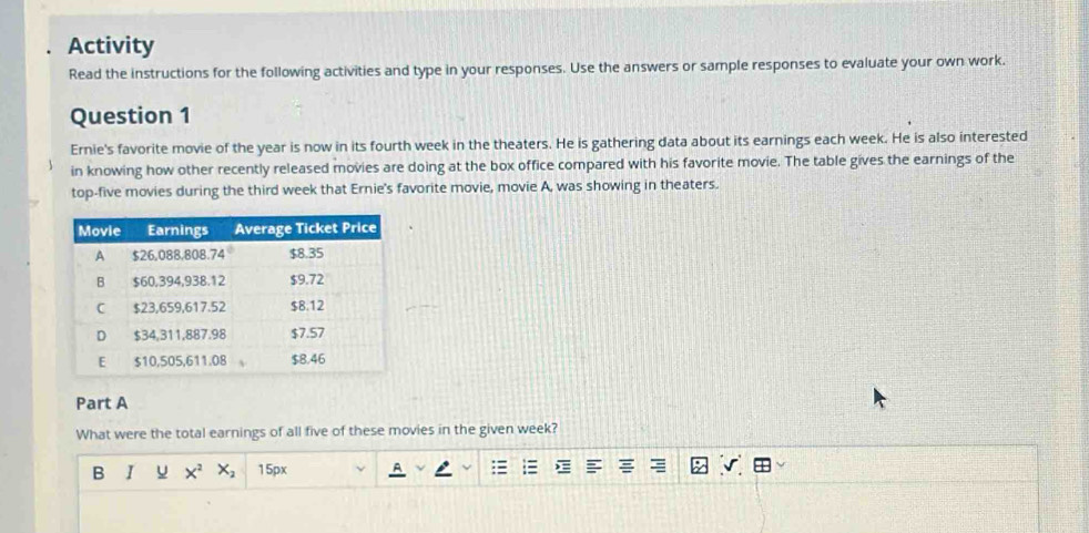 Activity
Read the instructions for the following activities and type in your responses. Use the answers or sample responses to evaluate your own work.
Question 1
Ernie's favorite movie of the year is now in its fourth week in the theaters. He is gathering data about its earnings each week. He is also interested
in knowing how other recently released movies are doing at the box office compared with his favorite movie. The table gives the earnings of the
top-five movies during the third week that Ernie's favorite movie, movie A, was showing in theaters.
Part A
What were the total earnings of all five of these movies in the given week?
B I X^2 X_2 15px